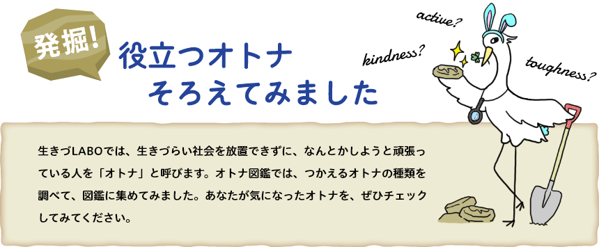 生きづLABOでは、生きづらい社会を放置できずに、なんとかしようと頑張っている人を「オトナ」と呼びます。オトナ図鑑では、つかえるオトナの種類を調べて、図鑑に集めてみました。あなたが気になったオトナを、ぜひチェックしてみてください。